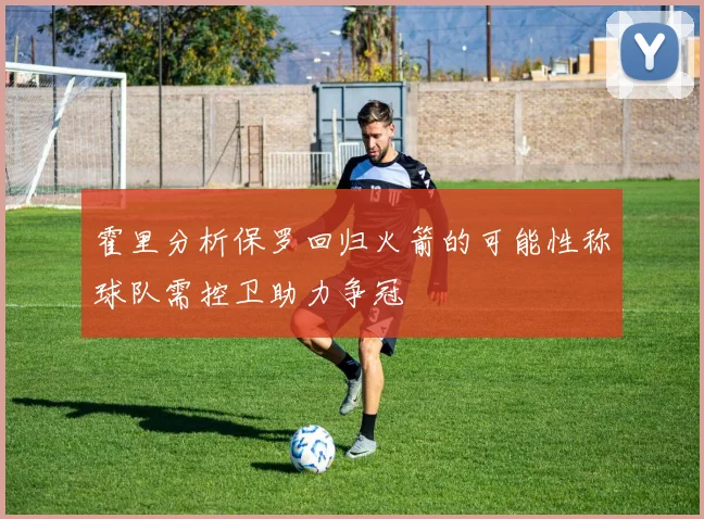 霍里分析保罗回归火箭的可能性称球队需控卫助力争冠