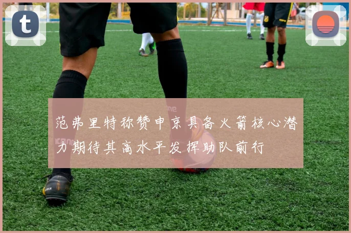 范弗里特称赞申京具备火箭核心潜力期待其高水平发挥助队前行