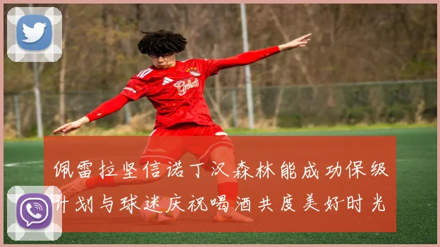佩雷拉坚信诺丁汉森林能成功保级计划与球迷庆祝喝酒共度美好时光
