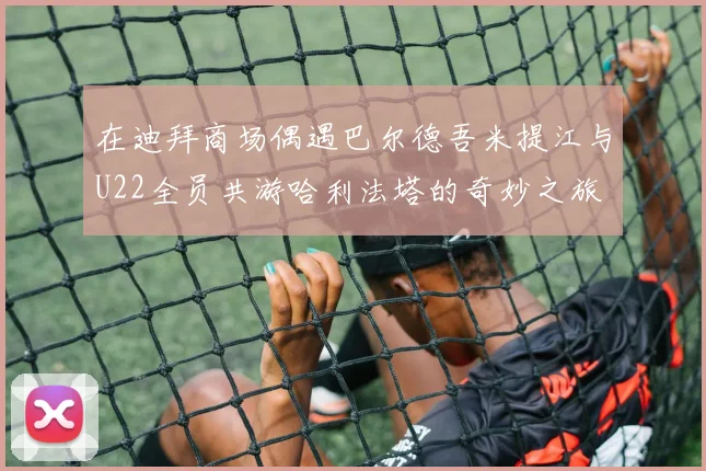 在迪拜商场偶遇巴尔德吾米提江与U22全员共游哈利法塔的奇妙之旅