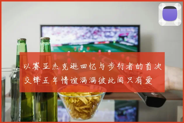 以赛亚杰克逊回忆与步行者的首次交锋五年情谊满满彼此间只有爱