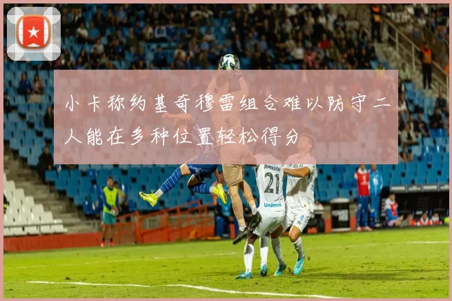 小卡称约基奇穆雷组合难以防守二人能在多种位置轻松得分