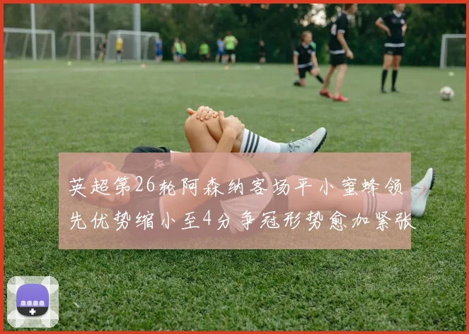 英超第26轮阿森纳客场平小蜜蜂领先优势缩小至4分争冠形势愈加紧张