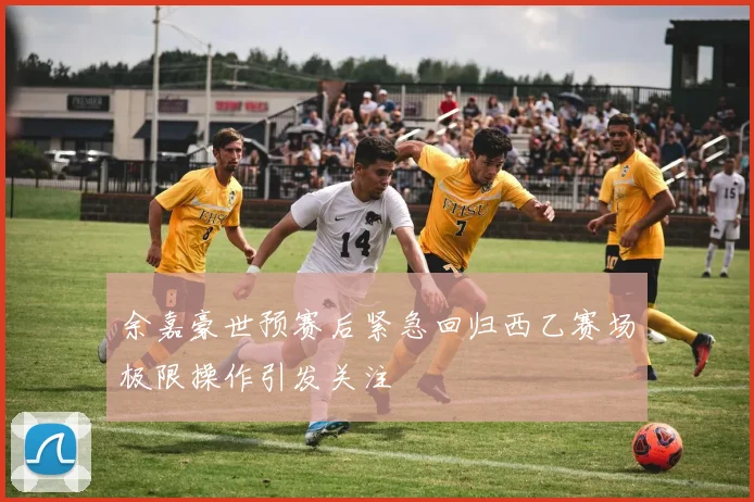余嘉豪世预赛后紧急回归西乙赛场极限操作引发关注