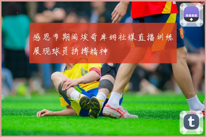感恩节期间埃奇库姆社媒直播训练展现球员拼搏精神