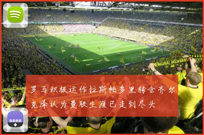 罗马积极运作拉斯帕多里转会齐尔克泽认为曼联生涯已走到尽头