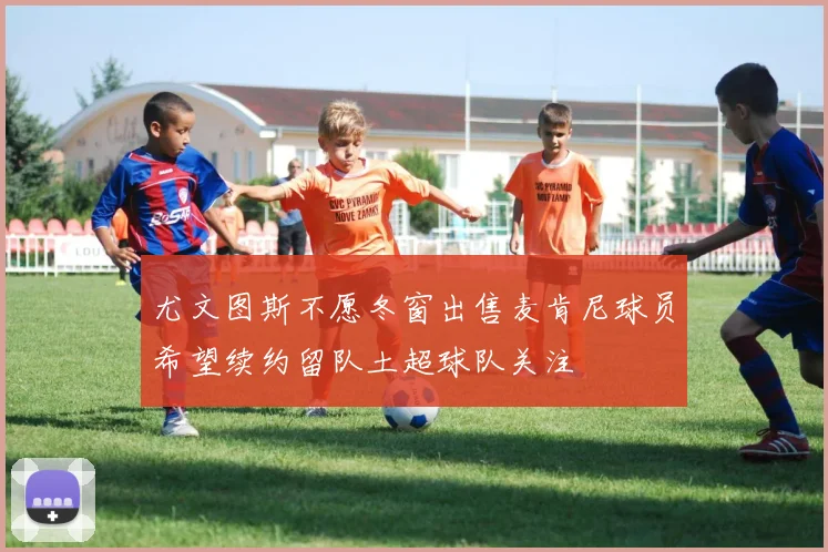 尤文图斯不愿冬窗出售麦肯尼球员希望续约留队土超球队关注