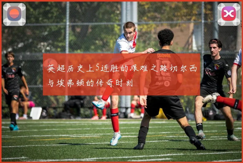 英超历史上5连胜的艰难之路切尔西与埃弗顿的传奇时刻