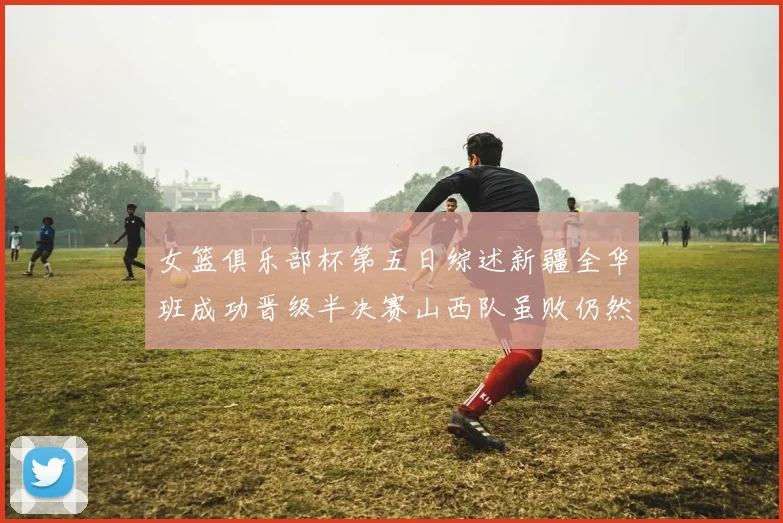 女篮俱乐部杯第五日综述新疆全华班成功晋级半决赛山西队虽败仍然晋级